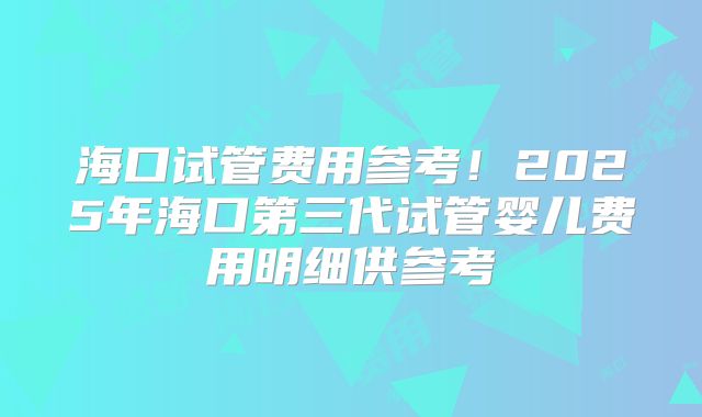海口试管费用参考！2025年海口第三代试管婴儿费用明细供参考