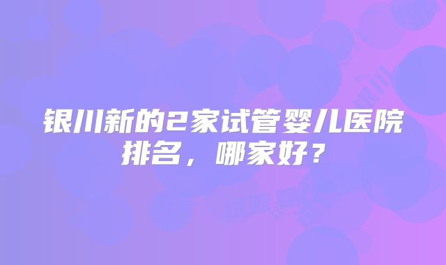 银川新的2家试管婴儿医院排名，哪家好？