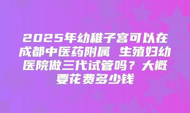 2025年幼稚子宫可以在成都中医药附属 生殖妇幼医院做三代试管吗?大概要花费多少钱
