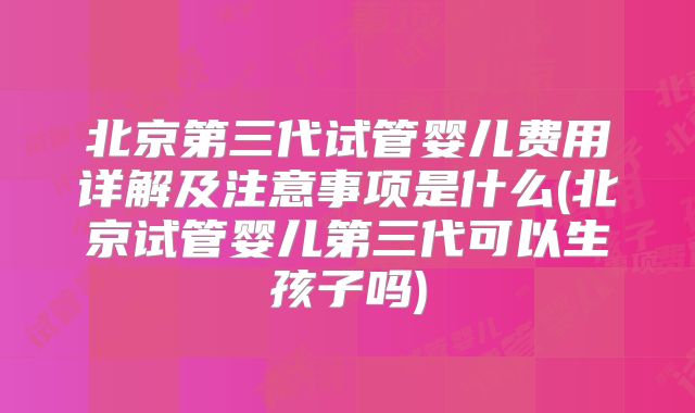 北京第三代试管婴儿费用详解及注意事项是什么(北京试管婴儿第三代可以生孩子吗)
