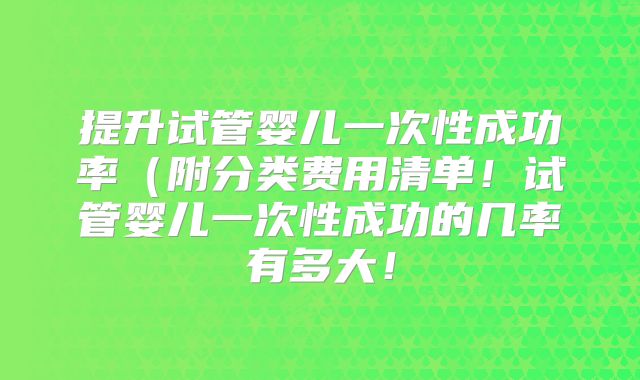 提升试管婴儿一次性成功率（附分类费用清单！试管婴儿一次性成功的几率有多大！