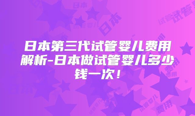 日本第三代试管婴儿费用解析-日本做试管婴儿多少钱一次！