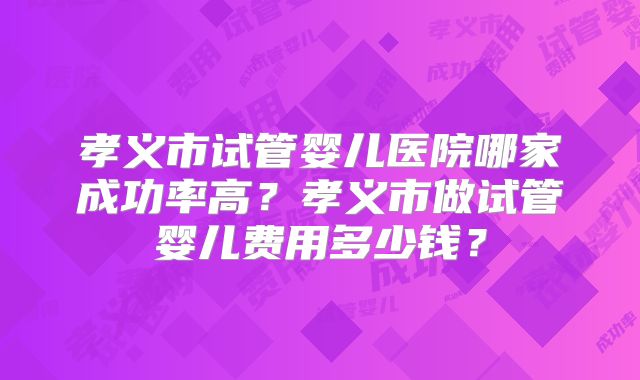 孝义市试管婴儿医院哪家成功率高？孝义市做试管婴儿费用多少钱？
