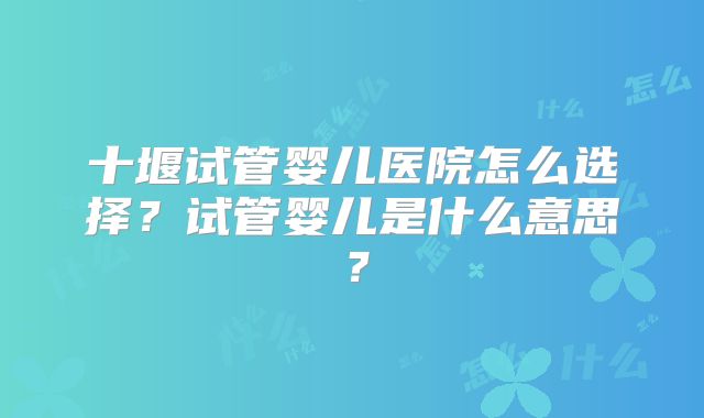 十堰试管婴儿医院怎么选择？试管婴儿是什么意思？