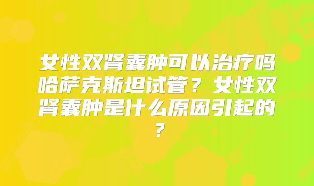 女性双肾囊肿可以治疗吗哈萨克斯坦试管?女性双肾囊肿是什么原因引起的?
