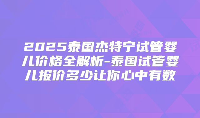 2025泰国杰特宁试管婴儿价格全解析-泰国试管婴儿报价多少让你心中有数