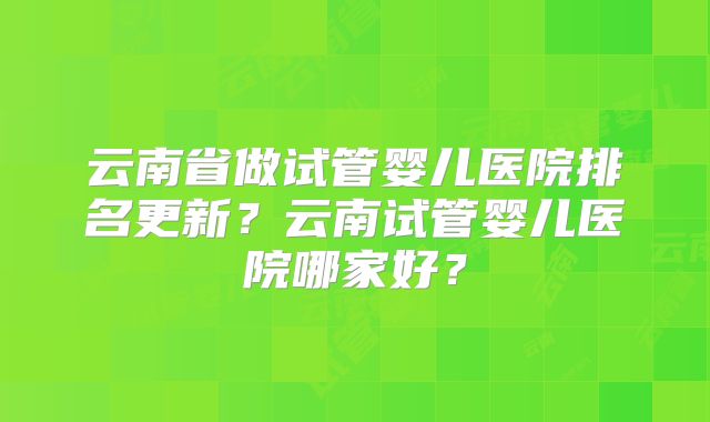 云南省做试管婴儿医院排名更新?云南试管婴儿医院哪家好?