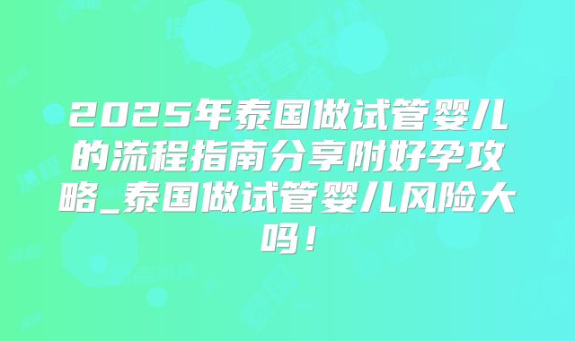 2025年泰国做试管婴儿的流程指南分享附好孕攻略_泰国做试管婴儿风险大吗！