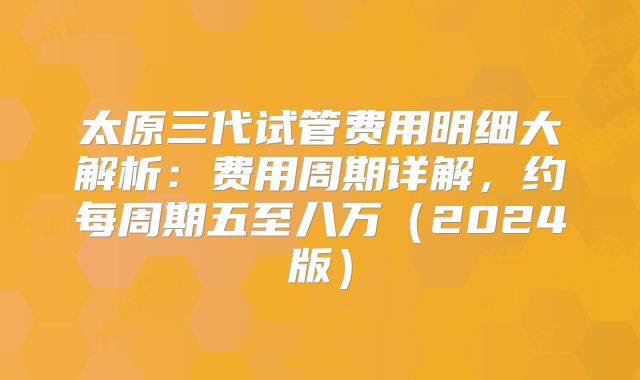 太原三代试管费用明细大解析：费用周期详解，约每周期五至八万（2024版）