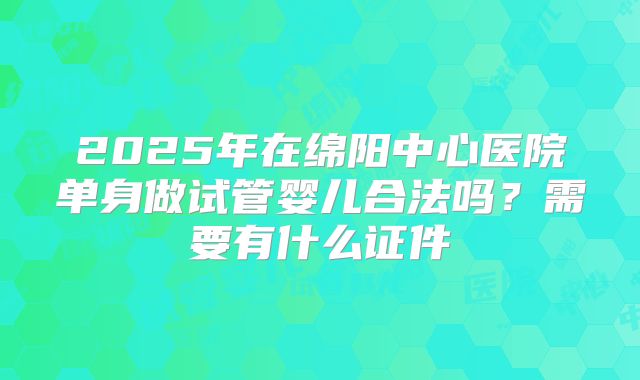 2025年在绵阳中心医院单身做试管婴儿合法吗？需要有什么证件