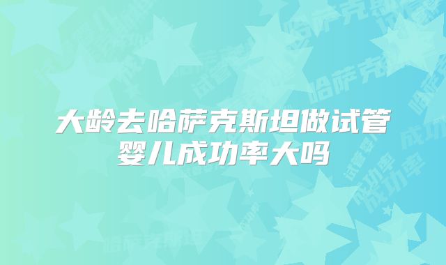 大龄去哈萨克斯坦做试管婴儿成功率大吗