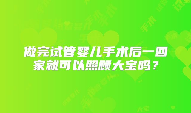 做完试管婴儿手术后一回家就可以照顾大宝吗？