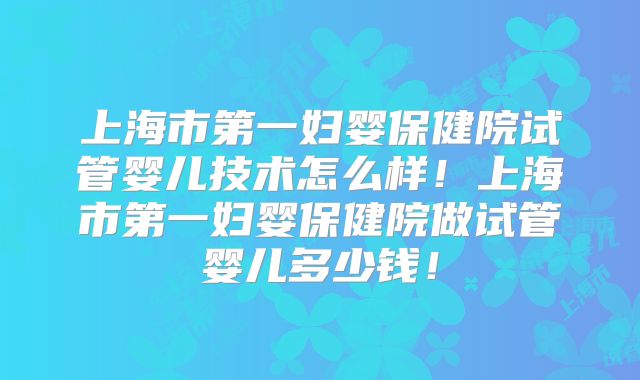 上海市第一妇婴保健院试管婴儿技术怎么样！上海市第一妇婴保健院做试管婴儿多少钱！