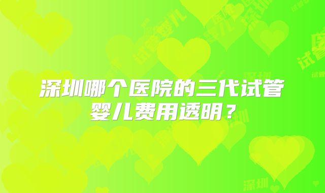 深圳哪个医院的三代试管婴儿费用透明？