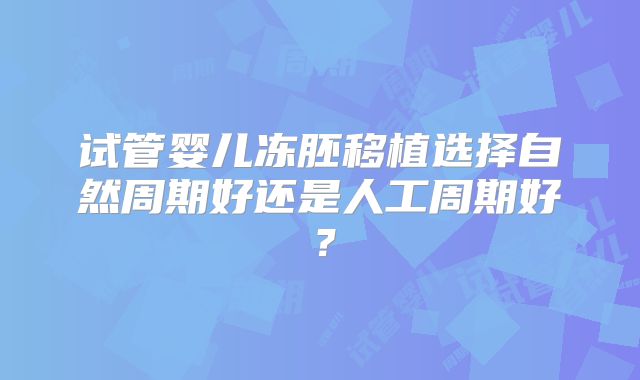 试管婴儿冻胚移植选择自然周期好还是人工周期好？