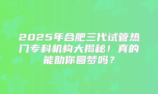 2025年合肥三代试管热门专科机构大揭秘！真的能助你圆梦吗？