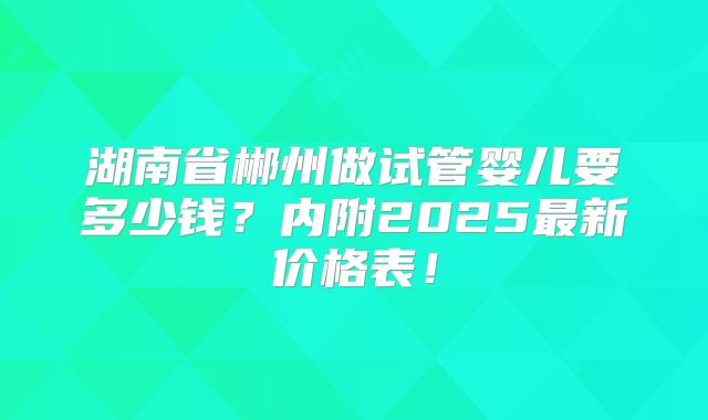 湖南省郴州做试管婴儿要多少钱？内附2025最新价格表！