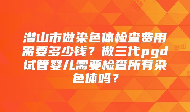 潜山市做染色体检查费用需要多少钱?做三代pgd试管婴儿需要检查所有染色体吗?
