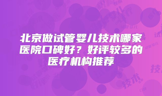 北京做试管婴儿技术哪家医院口碑好？好评较多的医疗机构推荐