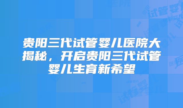 贵阳三代试管婴儿医院大揭秘，开启贵阳三代试管婴儿生育新希望