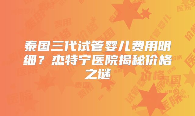 泰国三代试管婴儿费用明细？杰特宁医院揭秘价格之谜
