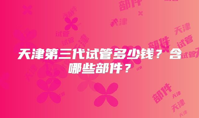天津第三代试管多少钱?含哪些部件?