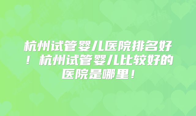 杭州试管婴儿医院排名好！杭州试管婴儿比较好的医院是哪里！