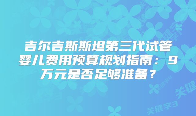 吉尔吉斯斯坦第三代试管婴儿费用预算规划指南:9万元是否足够准备?