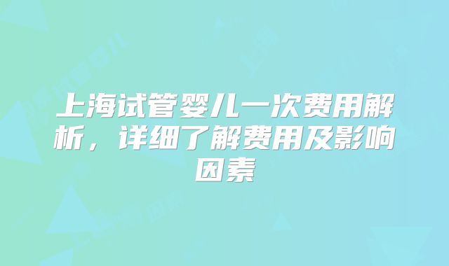 上海试管婴儿一次费用解析,详细了解费用及影响因素