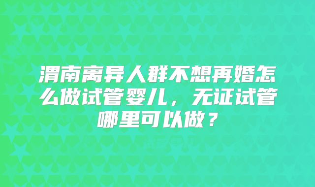 渭南离异人群不想再婚怎么做试管婴儿，无证试管哪里可以做？