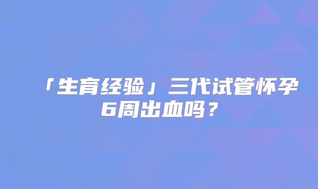 「生育经验」三代试管怀孕6周出血吗？