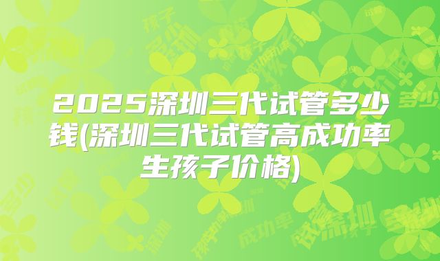 2025深圳三代试管多少钱(深圳三代试管高成功率生孩子价格)
