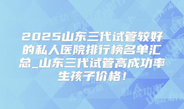 2025山东三代试管较好的私人医院排行榜名单汇总_山东三代试管高成功率生孩子价格!