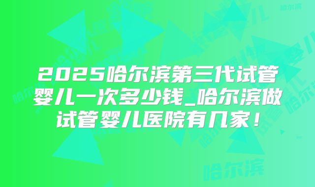 2025哈尔滨第三代试管婴儿一次多少钱_哈尔滨做试管婴儿医院有几家!