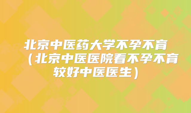 北京中医药大学不孕不育（北京中医医院看不孕不育较好中医医生）