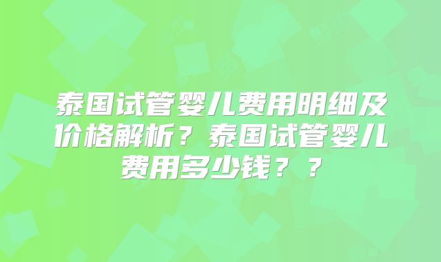 泰国试管婴儿费用明细及价格解析？泰国试管婴儿费用多少钱？？