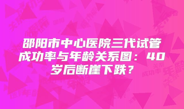 邵阳市中心医院三代试管成功率与年龄关系图：40岁后断崖下跌？