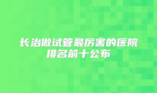 长治做试管最厉害的医院排名前十公布