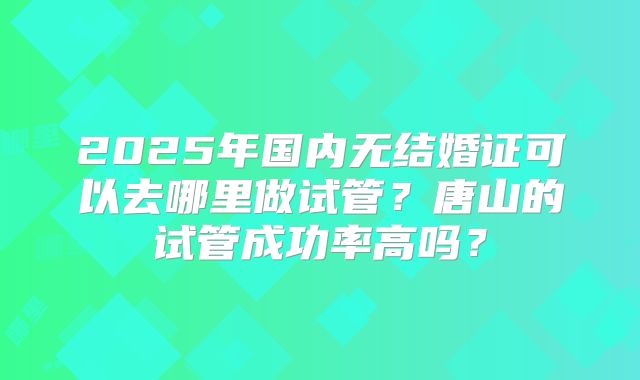 2025年国内无结婚证可以去哪里做试管？唐山的试管成功率高吗？