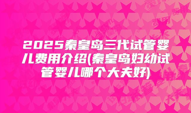 2025秦皇岛三代试管婴儿费用介绍(秦皇岛妇幼试管婴儿哪个大夫好)