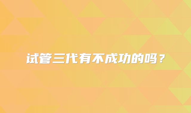 试管三代有不成功的吗？