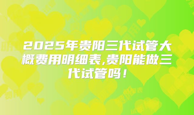 2025年贵阳三代试管大概费用明细表,贵阳能做三代试管吗！