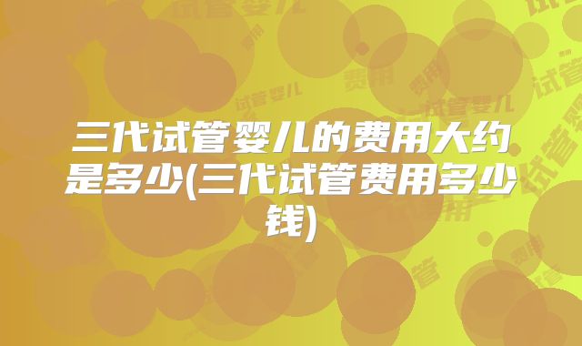三代试管婴儿的费用大约是多少(三代试管费用多少钱)
