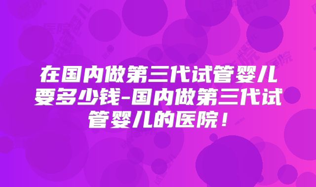在国内做第三代试管婴儿要多少钱-国内做第三代试管婴儿的医院！