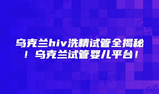 乌克兰hiv洗精试管全揭秘！乌克兰试管婴儿平台！