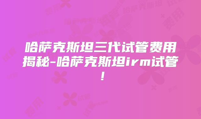 哈萨克斯坦三代试管费用揭秘-哈萨克斯坦irm试管！