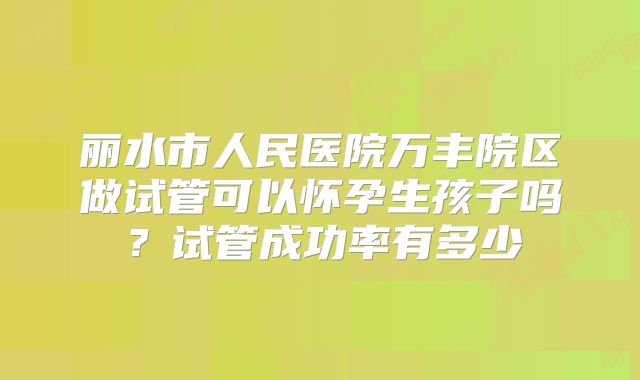 丽水市人民医院万丰院区做试管可以怀孕生孩子吗?试管成功率有多少