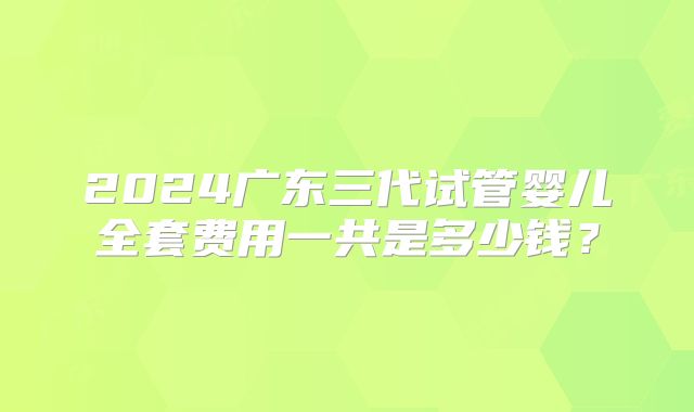 2024广东三代试管婴儿全套费用一共是多少钱？