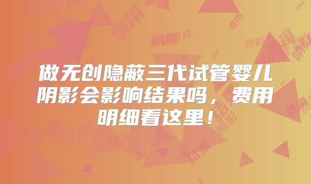 做无创隐蔽三代试管婴儿阴影会影响结果吗,费用明细看这里!