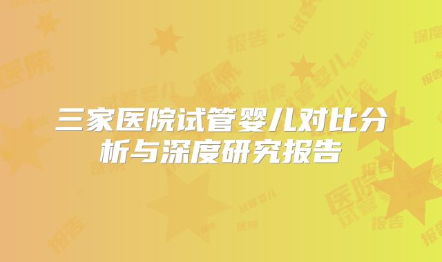 三家医院试管婴儿对比分析与深度研究报告